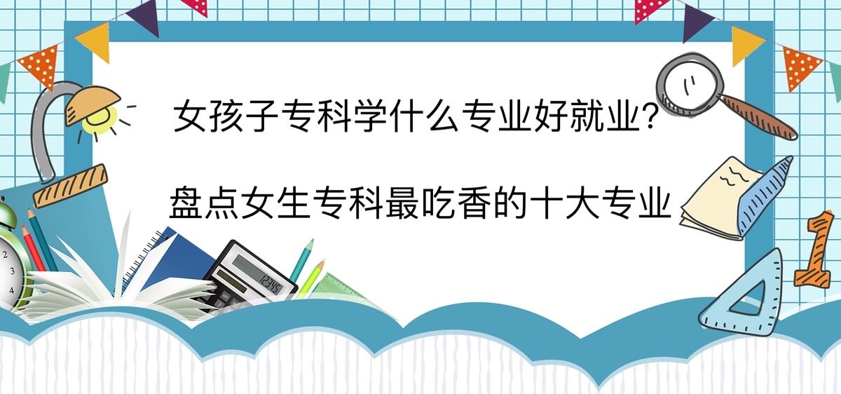 女孩子專科學什么專業好就業?盤點女生專科最吃香的十大專業
